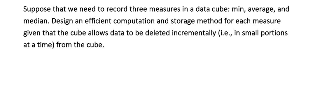 Suppose that we need to record three measures in a data cube: min, average, and
median. Design an efficient computation and storage method for each measure
given that the cube allows data to be deleted incrementally (i.e., in small portions
at a time) from the cube.