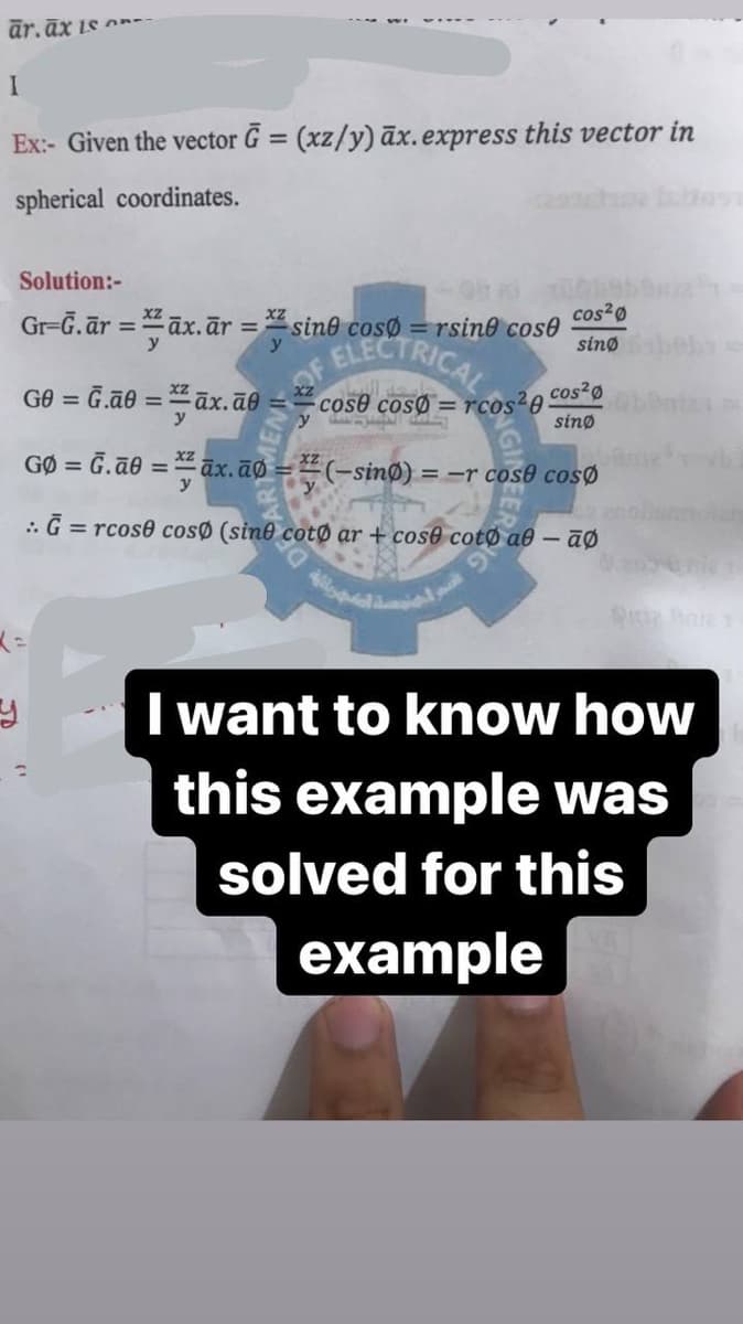 ār.āx is
Ex:- Given the vector G = (xz/y) āx.express this vector in
%3D
spherical coordinates.
Solution:-
Gr=Ğ.ār = āx. ār =
cos?ø
sine cosø
= rsine cose
%3D
ELECTRICAL
sinø
GO = G.ão = āx.āe =
cos2ø
cose cosØ = rcos-0
sinø
y
GØ = G.ãe = āx.āø = (-sinØ) ==r cos0 cosØ
:. G = rcose cosø (sine cotø ar + cos0 cotØ a0 – āØ
I want to know how
this example was
solved for this
example
