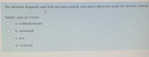 The attributes frequently used with text input controls such astext, password, email, tel, and date controls
Select one or more:
O a. widthadjustment
O b. maxlength
C. size
d. writeonly
