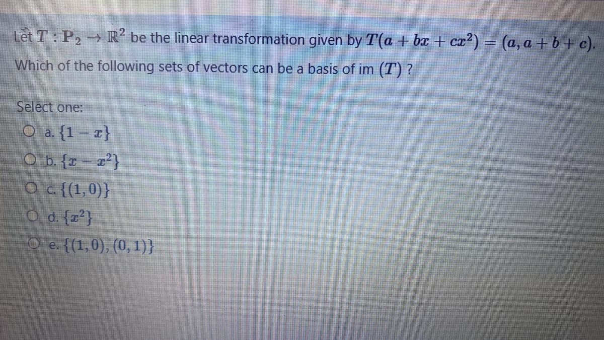 Let T: P2 R² be the linear transformation given by T(a + bx + cz²) = (a, a + b+ c).
->
Which of the following sets of vectors can be a basis of im (T) ?
Select one:
O a. (1 – z}
O b. {r - z?}
Oc {(1,0)}
O d. {z*}
O e. {(1,0), (0, 1)}
