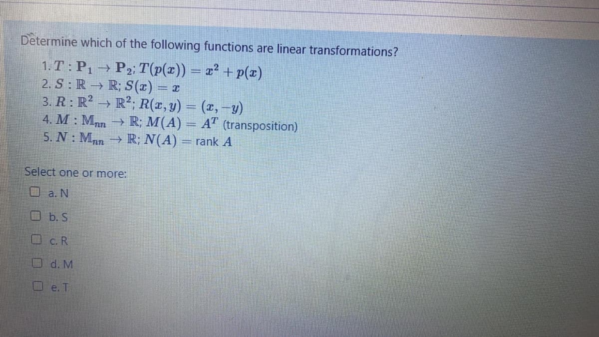 Determine which of the following functions are linear transformations?
1.T: P, → P2; T(p(x)) = z² + p(z)
2. S: R → R; S(r) = x
3. R: R? → R²; R(r, y) = (x,-y)
4. M : Man → R; M(A) = A" (transposition)
5. N: Mnn → R; N(A) = rank A
Select one or more:
口 a. N
Ob. S
OC. R
O d. M
e. T
