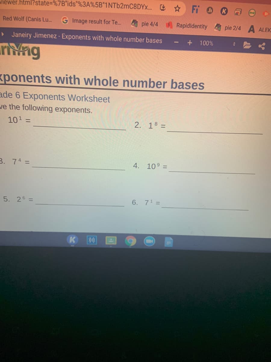 wiewer.html?state=%7B"ids"%3A%5B"1NT62MC8DYX... * Fi
Red Wolf (Canis Lu...
Image result for Te..
pie 4/4
Rapidldentity
pie 2/4 A ALEK
• Janeiry Jimenez - Exponents with whole number bases
100%
rivng
ponents with whole number bases
ade 6 Exponents Worksheet
ve the following exponents.
101 =
2. 18 =
B. 74 =
4. 10° =
5. 26 =
6. 71 =
