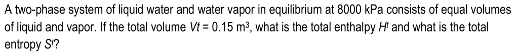 A two-phase system of liquid water and water vapor in equilibrium at 8000 kPa consists of equal volumes
of liquid and vapor. If the total volume Vt = 0.15 m³, what is the total enthalpy Hi and what is the total
entropy S?
