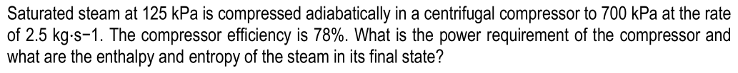 Saturated steam at 125 kPa is compressed adiabatically in a centrifugal compressor to 700 kPa at the rate
of 2.5 kg-s-1. The compressor efficiency is 78%. What is the power requirement of the compressor and
what are the enthalpy and entropy of the steam in its final state?
