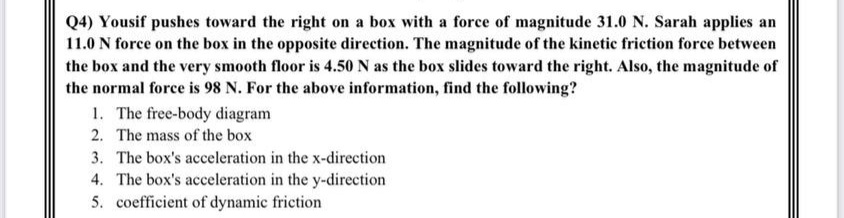 Q4) Yousif pushes toward the right on a box with a force of magnitude 31.0 N. Sarah applies an
11.0 N force on the box in the opposite direction. The magnitude of the kinetic friction force between
the box and the very smooth floor is 4.50 N as the box slides toward the right. Also, the magnitude of
the normal force is 98 N. For the above information, find the following?
1. The free-body diagram
2. The mass of the box
3. The box's acceleration in the x-direction
4. The box's acceleration in the y-direction
5. coefficient of dynamic friction
