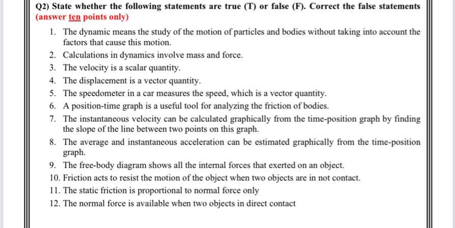 Q2) State whether the following statements are true (T) or false (F). Correct the false statements
(answer ten points only)
1. The dynamic means the study of the motion of particles and bodies without taking into account the
factors that cause this motion.
2. Calculations in dynamics involve mass and force.
3. The velocity is a scalar quantity.
4. The displacement is a vector quantity.
5. The speedometer in a car measures the speed, which is a vector quantity.
6. A position-time graph is a useful tool for analyzing the friction of bodies.
7. The instantaneous velocity can be calculated graphically from the time-position graph by finding
the slope of the line between two points on this graph.
8. The average and instantaneous acceleration can be estimated graphically from the time-position
graph.
9. The free-body diagram shows all the internal forces that exerted on an object.
10. Friction acts to resist the motion of the object when two objects are in not contact.
11. The static friction is proportional to normal force only
12. The normal force is available when two objects in direct contact
