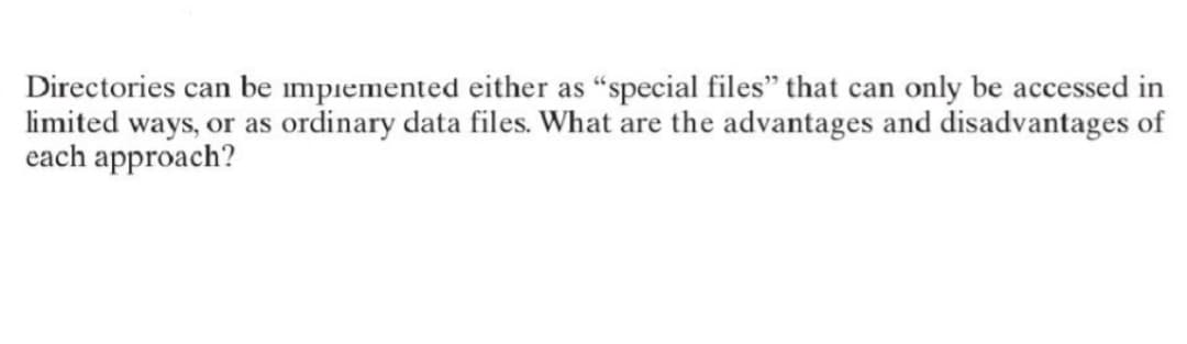 Directories can be implemented either as "special files" that can only be accessed in
limited ways, or as ordinary data files. What are the advantages and disadvantages of
each approach?