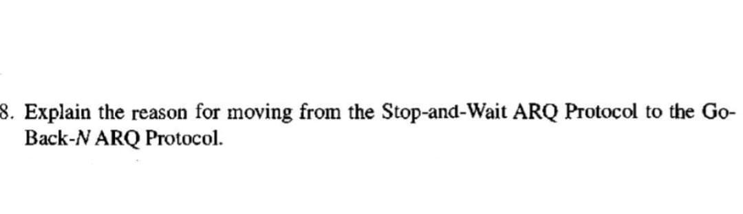 8. Explain the reason for moving from the Stop-and-Wait ARQ Protocol to the Go-
Back-N ARQ Protocol.