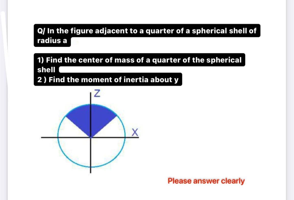 Q/ In the figure adjacent to a quarter of a spherical shell of
radius a
1) Find the center of mass of a quarter of the spherical
shell
2) Find the moment of inertia about y
N
X
Please answer clearly