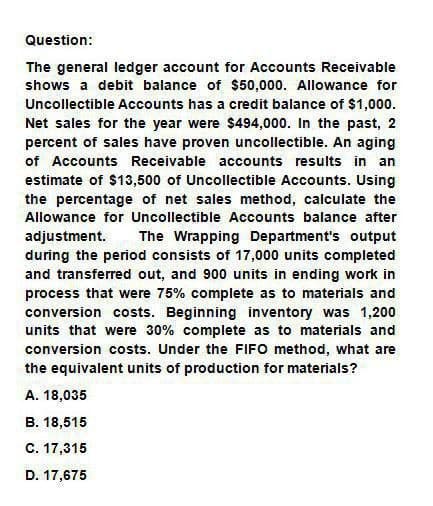 Question:
The general ledger account for Accounts Receivable
shows a debit balance of $50,000. Allowance for
Uncollectible Accounts has a credit balance of $1,000.
Net sales for the year were $494,000. In the past, 2
percent of sales have proven uncollectible. An aging
of Accounts Receivable accounts results in an
estimate of $13,500 of Uncollectible Accounts. Using
the percentage of net sales method, calculate the
Allowance for Uncollectible Accounts balance after
adjustment. The Wrapping Department's output
during the period consists of 17,000 units completed
and transferred out, and 900 units in ending work in
process that were 75% complete as to materials and
conversion costs. Beginning inventory was 1,200
units that were 30% complete as to materials and
conversion costs. Under the FIFO method, what are
the equivalent units of production for materials?
A. 18,035
B. 18,515
C. 17,315
D. 17,675