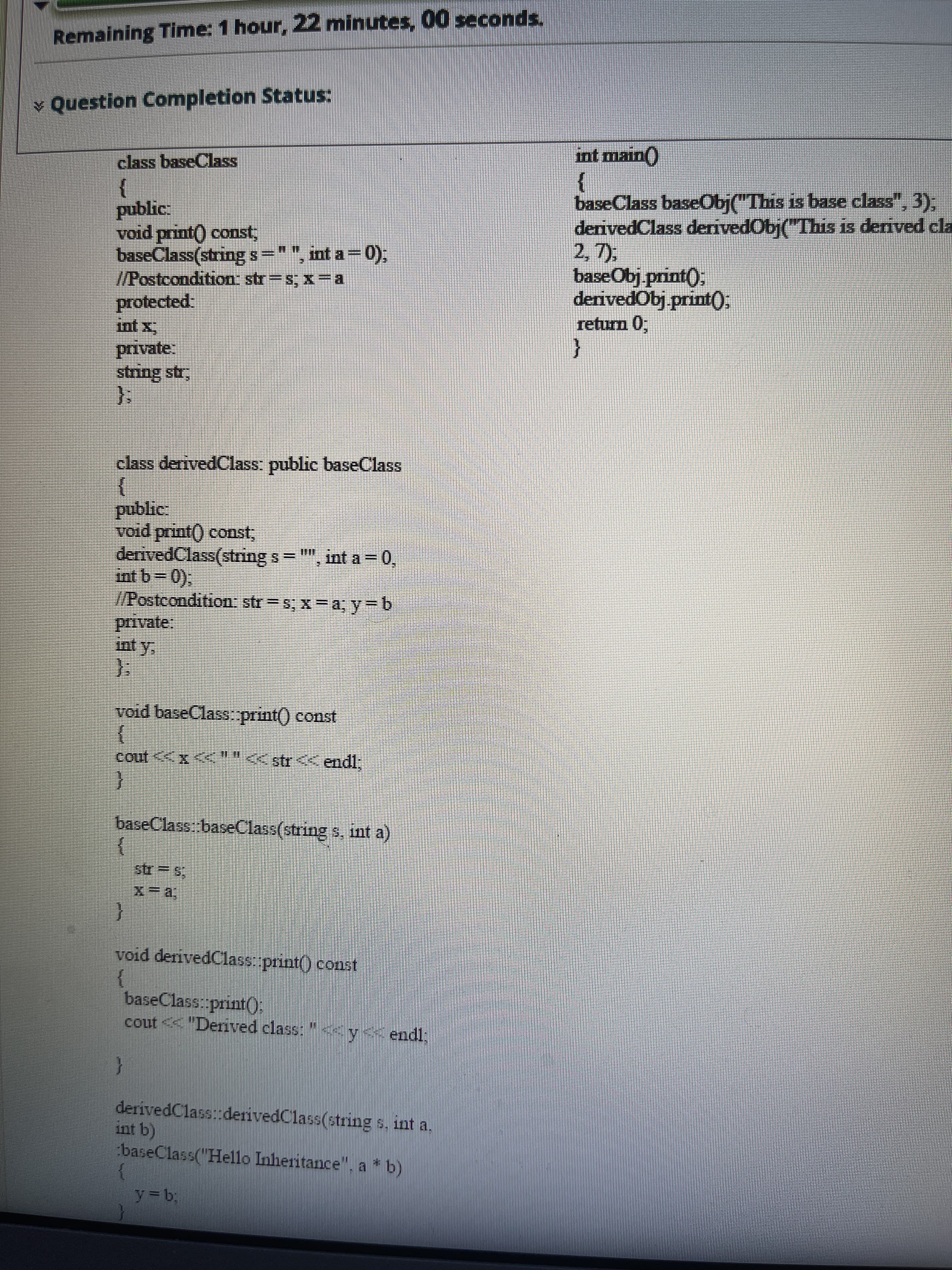 Remaining Time: 1 hour, 22 minutes, 00 seconds.
* Question Completion Status:
int main()
class baseClass
baseClass baseObj("This is base class", 3);
derivedClass derivedObj("This is derived cla
2, 7),
baseObj print();
derivedObj printO.
return 0,
}
public:
void print) const,
baseClass(string s="", int a- 0),
I/Postcondition str=s; x-a
protected
int x
{
string str,
class derivedClass: public baseClass
public
void print() const,
derivedClass(string s
", int a = 0,
/Posteondition: str = s, x=a; y=b
private:
int y.
void baseClass.print() const
విని 2 9-0 11103
cout <<x <<""<str< endl,
baseClass: baseClass(string s, int a)
str= s
void deivedClass print() const
}
baseClass: print():
cout < "Derived class:
"y<<endl:
derivedClassiderivedClass(etring s. int a.
int b)
baseClass("Hello Inheritance", a * b)
