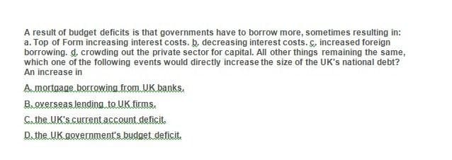 A result of budget deficits is that governments have to borrow more, sometimes resulting in:
a. Top of Form increasing interest costs. b. decreasing interest costs. C, increased foreign
borrowing. d, crowding out the private sector for capital. All other things remaining the same,
which one of the following events would directly increase the size of the UK's national debt?
An increase in
A. mortgage borrowing from UK banks.
B. overseas lending to UK firms.
C. the UK's current account deficit.
D. the UK government's budget deficit.