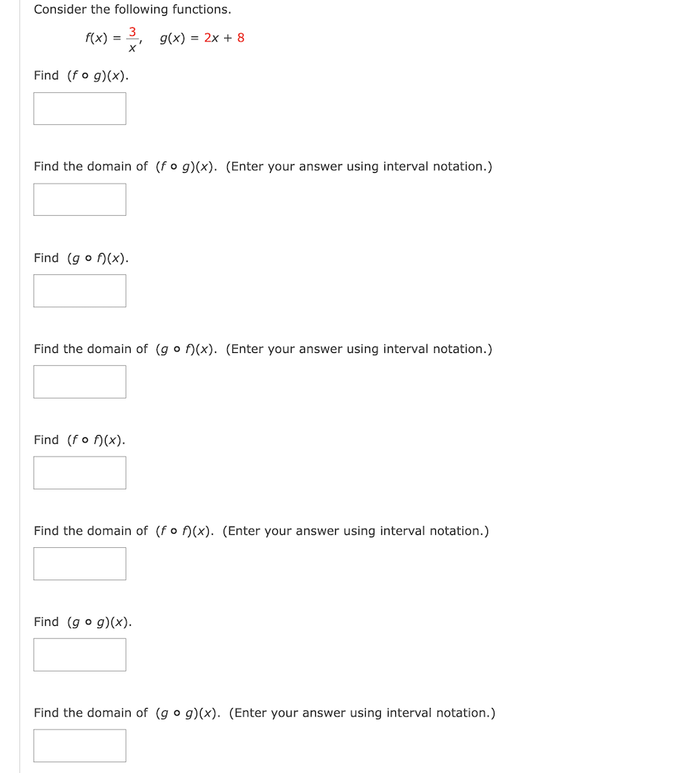 Consider the following functions.
f(x) = g(x) = 2x + 8
X
Find (fog)(x).
Find the domain of (fog)(x). (Enter your answer using interval notation.)
Find (gof)(x).
Find the domain of (gof)(x). (Enter your answer using interval notation.)
Find (f of)(x).
Find the domain of (fof)(x). (Enter your answer using interval notation.)
Find (gog)(x).
Find the domain of (go g)(x). (Enter your answer using interval notation.)