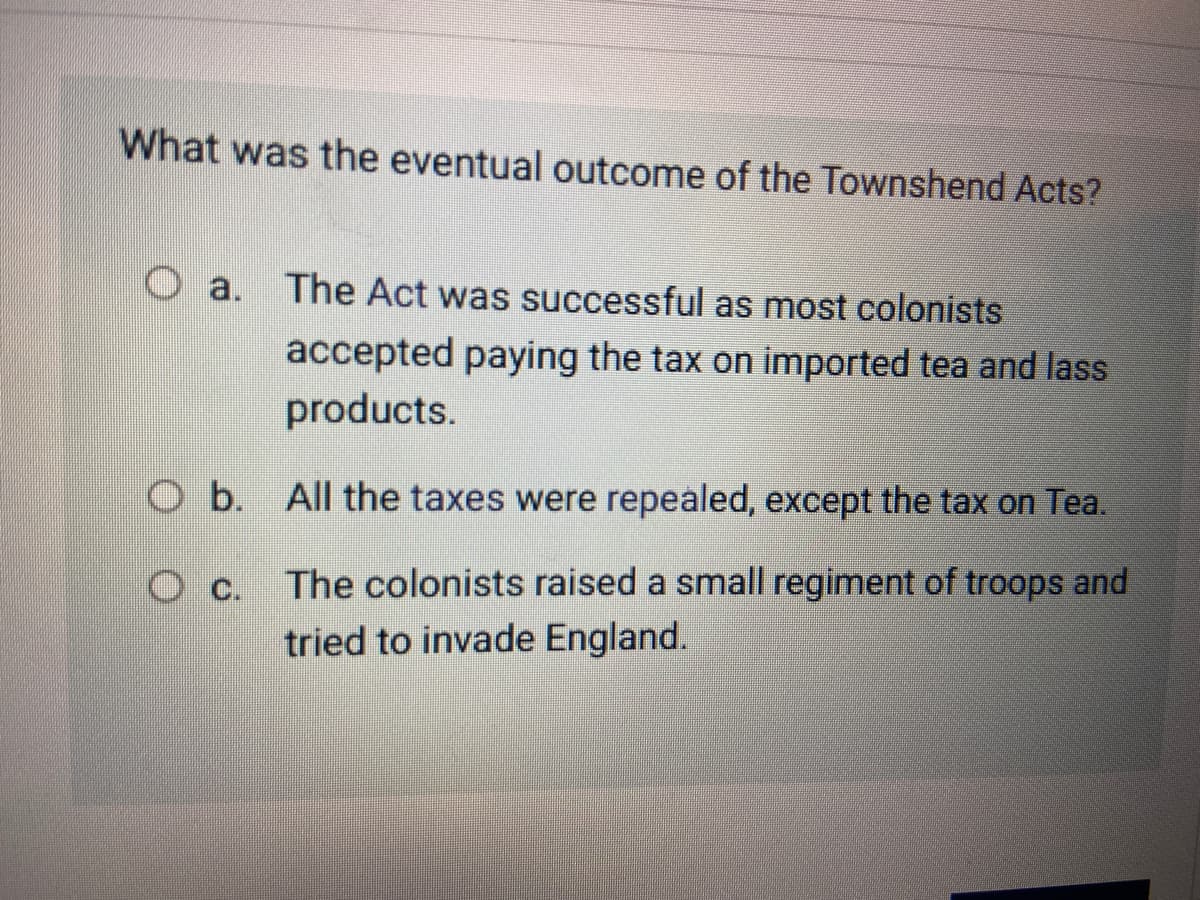 What was the eventual outcome of the Townshend Acts?
O a. The Act was successful as most colonists
accepted paying the tax on imported tea and lass
products.
O b. All the taxes were repealed, except the tax on Tea.
The colonists raised a small regiment of troops and
O c.
tried to invade England.
