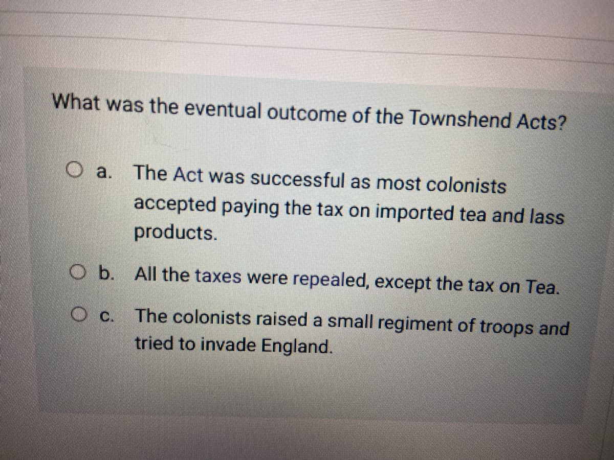 What was the eventual outcome of the Townshend Acts?
O a. The Act was successful as most colonists
accepted paying the tax on imported tea and lass
products.
O b. All the taxes were repealed, except the tax on Tea.
The colonists raised a small regiment of troops and
tried to invade England.
