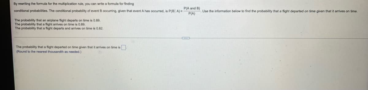 By rewriting the formula for the multiplication rule, you can write a formula for finding
P(A and B)
conditional probabilities. The conditional probability of event
occuring, given that event A has occurred, is P(B| A) =
Use the information below to find the probability that a flight departed on time given that it arrives on time.
P(A)
The probability that an airplane flight departs on time is 0.89.
The probability that a flight arrives on time is 0.89.
The probability that a flight departs and arrives on time is 0.82.
The probability that a flight departed on time given that it arrives on time is
(Round to the nearest thousandth as needed.)
