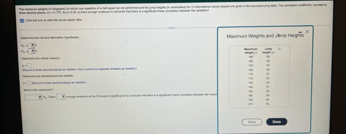 The maximum weights (in kilograms) for which one repetition of a half-squat can be performed and the jump heights (in centimeters) for 12 international soccer players are given in the accompanying table. The correlation coefficient, rounded to
three decimal places, is r=0.770. At a=0.05, is there enough evidence to conclude that there is a significant linear correlation between the variables?
H Click the icon to view the soccer player data.
Determine the null and alternative hypotheses.
Maximum Weights and J&mp Heights
Ho: P
Maximum
H:p o
Jump
height, y
weight, x
190
59
Determine the critical value(s).
185
56
6-0
(Round to three decimal places as needed. Use a comma to separate answers as needed.)
to
155
55
180
59
175
57
Determine the standardized test statistic.
170
63
t= (Round to three decimal places as needed.)
150
53
160
51
What is the conclusion?
160
50
180
58
M Ho. There
V enough evidence at the 5% level of significance to conclude that there is a significant linear correlation between the maxim
190
60
210
65
Print
Done
