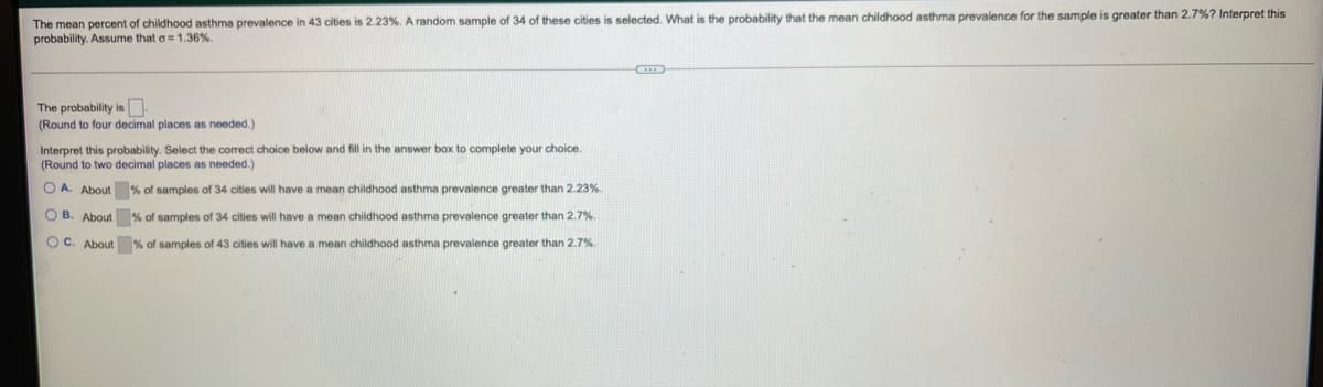 The mean percent of childhood asthma prevalence in 43 cities is 2.23%. A random sample of 34 of these cities is selected. What is the probability that the mean childhood asthma prevalence for the sample is greater than 2.7%? Interpret this
probability. Assume that a 1.36%.
The probability is
(Round to four decimal places as needed.)
Interpret this probability. Select the correct choice below and fill in the answer box to complete your choice.
(Round to two decimal places as needed.)
O A. About % of samples of 34 cities will have a mean childhood asthma prevalence greater than 2.23%.
O B. About % of samples of 34 cities will have a mean childhood asthma prevalence greater than 2.7%.
O C. About % of samples of 43 cities will have a mean childhood asthma prevalence greater than 2.7%.
