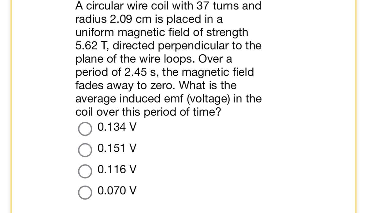 A circular wire coil with 37 turns and
radius 2.09 cm is placed in a
uniform magnetic field of strength
5.62 T, directed perpendicular to the
plane of the wire loops. Over a
period of 2.45 s, the magnetic field
fades away to zero. What is the
average induced emf (voltage) in the
coil over this period of time?
0.134 V
0.151 V
0.116 V
0.070 V