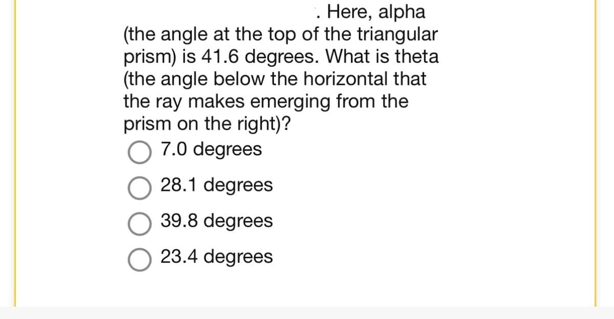 . Here, alpha
(the angle at the top of the triangular
prism) is 41.6 degrees. What is theta
(the angle below the horizontal that
the ray makes emerging from the
prism on the right)?
7.0 degrees
28.1 degrees
39.8 degrees
23.4 degrees