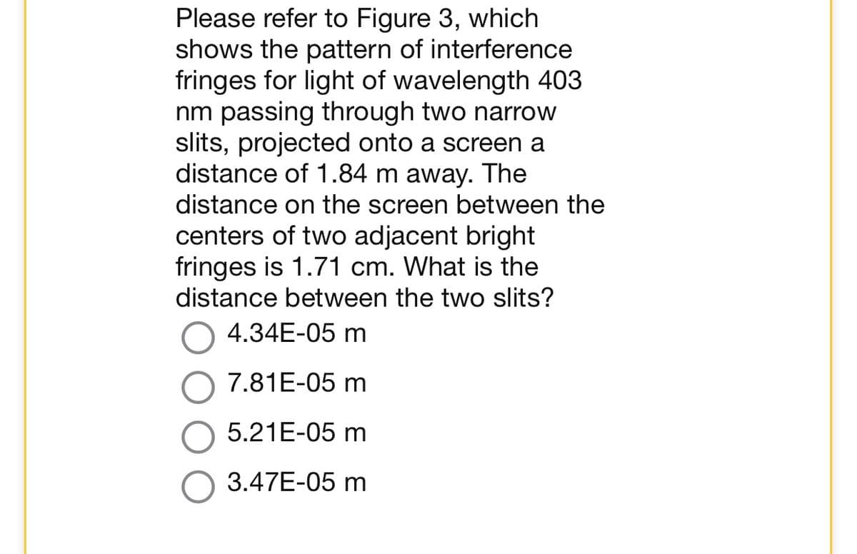 Please refer to Figure 3, which
shows the pattern of interference
fringes for light of wavelength 403
nm passing through two narrow
slits, projected onto a screen a
distance of 1.84 m away. The
distance on the screen between the
centers of two adjacent bright
fringes is 1.71 cm. What is the
distance between the two slits?
4.34E-05 m
7.81E-05 m
5.21E-05 m
3.47E-05 m