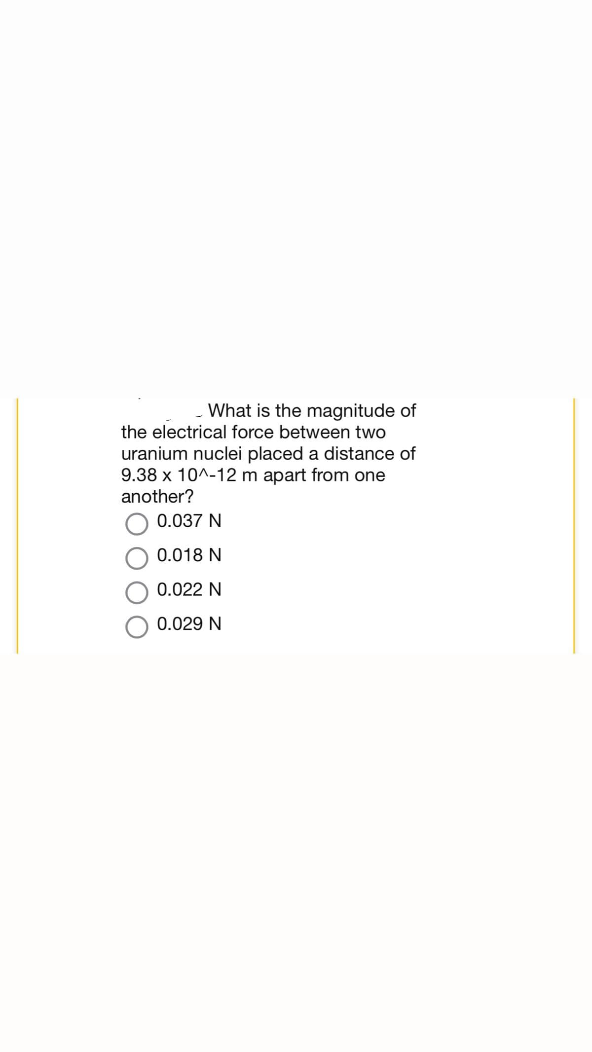 What is the magnitude of
the electrical force between two
uranium nuclei placed a distance of
9.38 x 10^-12 m apart from one
another?
0.037 N
0.018 N
0.022 N
0.029 N