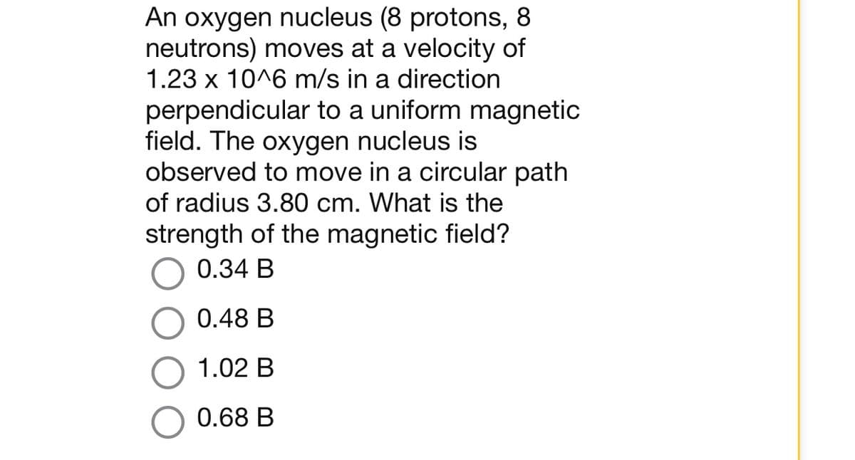 An oxygen nucleus (8 protons, 8
neutrons) moves at a velocity of
1.23 x 10^6 m/s in a direction
perpendicular to a uniform magnetic
field. The oxygen nucleus is
observed to move in a circular path
of radius 3.80 cm. What is the
strength of the magnetic field?
0.34 B
0.48 B
1.02 B
0.68 B