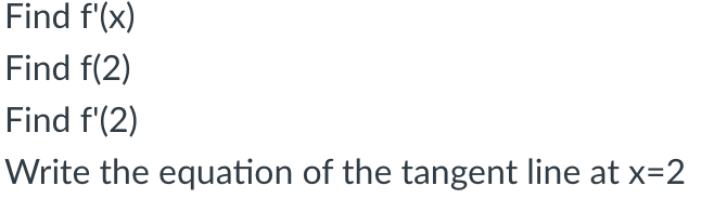 The image presents a series of mathematical tasks related to calculus. The tasks are as follows:

1. **Find f'(x)**: This involves calculating the derivative of the function f with respect to x, denoted as f'(x). The derivative represents the rate of change of the function at any given point x.

2. **Find f(2)**: This requires evaluating the function f at x = 2. Essentially, it means substituting x = 2 into the function to determine the corresponding y-value or output.

3. **Find f'(2)**: This involves computing the derivative of the function at the specific point where x = 2. It represents the slope of the tangent line to the function at x = 2.

4. **Write the equation of the tangent line at x=2**: This task requires finding the equation of the line that just touches the curve of function f at x = 2. This involves using the point-slope form of the equation of a line, employing the point (2, f(2)) and the slope f'(2).

There are no graphs or diagrams accompanying the text.