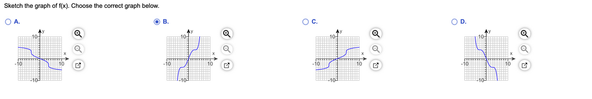 **Problem Statement:**  
Sketch the graph of \( f(x) \). Choose the correct graph below.

**Options:**

- **Option A:**
  - Graph features a curve passing through the origin, starting from positive y-values and descending to negative y-values as x increases. It resembles a decreasing curve.

- **Option B:**
  - Graph depicts a curve that starts from negative y-values, increases through the origin, and rises to positive y-values as x increases. It has an increasing trend and is selected as the correct graph.

- **Option C:**
  - Graph displays a curve starting from positive y-values, decreasing through the origin, and continuing to fall as x increases. It follows a decreasing pattern.

- **Option D:**
  - Curve begins at positive y-values, consistently decreases as x increases, and ends at lower negative y-values. It also shows a decreasing pattern.

**Correct Answer:**  
Option B is selected as the correct graph. It represents a function that increases from negative y-values, passes through the origin, and continues to positive y-values.