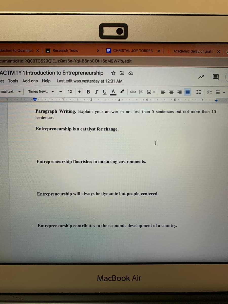 duction to Quantitati x
A Research Topic
E CHRISTAL JOY TORRES
Academic delay of gratifi x
cument/d/1djPQ00TGS29QIE_IzQes5e-Yql-B6npCOtH6oM9W7io/edit
ACTIVITY 1 Introduction to Entrepreneurship
at Tools Add-ons Help
Last edit was yesterday at 12:31 AM
mal text
BIUA
Times New.
12
1
1 | 2 I 3 | 4 5 6
Paragraph Writing. Explain your answer in not less than 5 sentences but not more than 10
sentences.
Entrepreneurship is a catalyst for change.
Entrepreneurship flourishes in nurturing environments.
Entrepreneurship will always be dynamic but people-centered.
Entrepreneurship contributes to the economic development of a country.
MacBook Air
