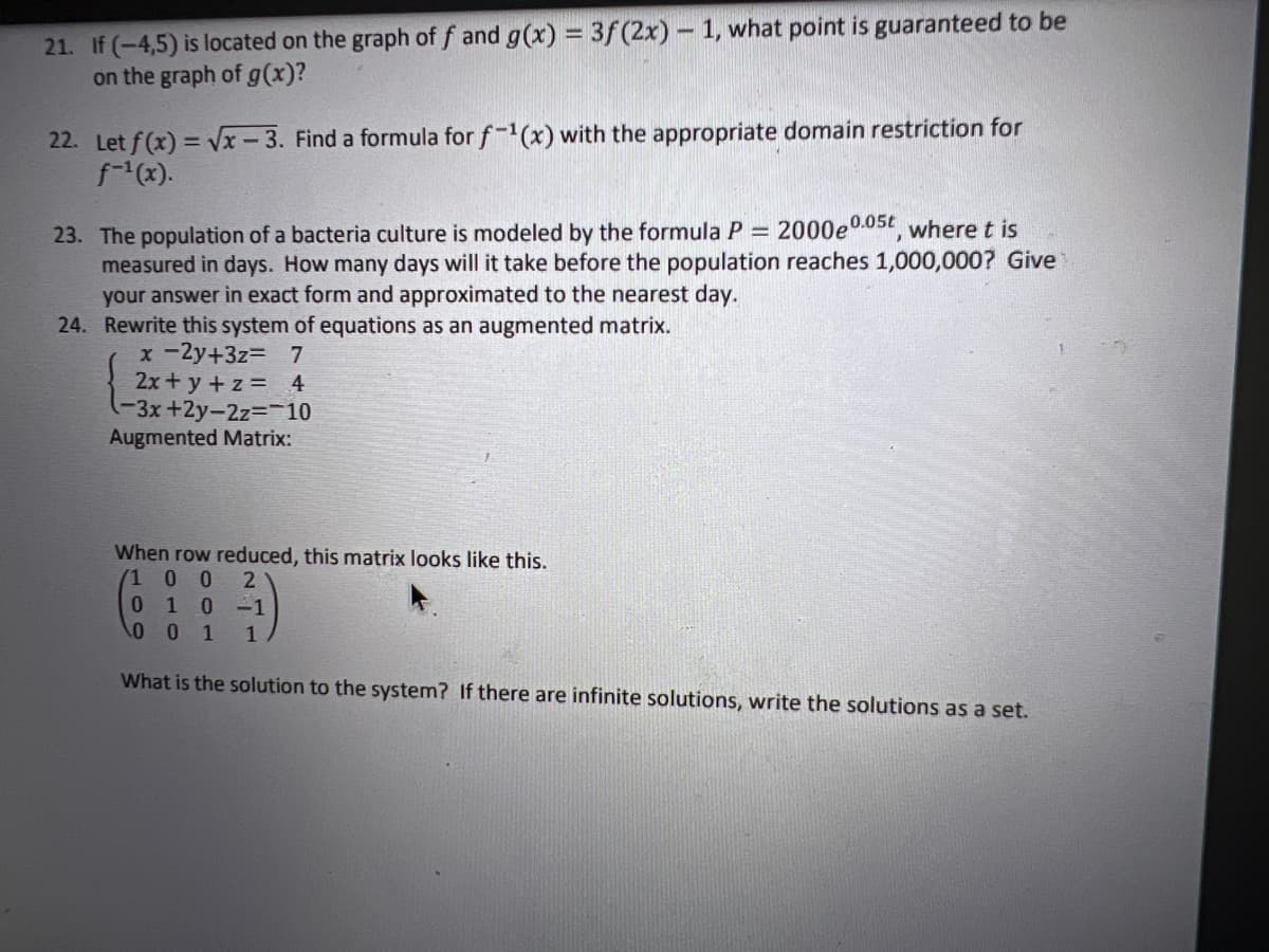 21. If (-4,5) is located on the graph of f and g(x) = 3f(2x) - 1, what point is guaranteed to be
on the graph of g(x)?
22. Let f(x) = Vx - 3. Find a formula for f-1(x) with the appropriate domain restriction for
f(x).
23. The population of a bacteria culture is modeled by the formula P = 2000e0.05t where t is
measured in days. How many days will it take before the population reaches 1,000,000? Give
your answer in exact form and approximated to the nearest day.
24. Rewrite this system of equations as an augmented matrix.
x-2y+3z= 7
2x+ y +z = 4
(-3x+2y-2z%3D-10
Augmented Matrix:
When row reduced, this matrix looks like this.
1 0 0
2
1
1
What is the solution to the system? If there are infinite solutions, write the solutions as a set.
10
