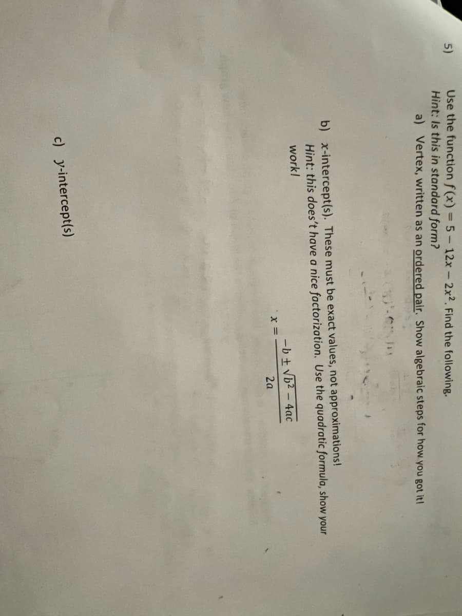 Use the function f (x) = 5-12x-2x2. Find the following.
Hìnt: Is this in standard form?
5)
a) Vertex, written as an ordered pair. Show algebraic steps for how you got it!
b) x-intercept(s). These must be exact values, not approximations!
Hint: this does't have a nice factorization. Use the quadratic formula, show your
work!
-b + Vb2 – 4ac
2a
c) y-intercept(s)
