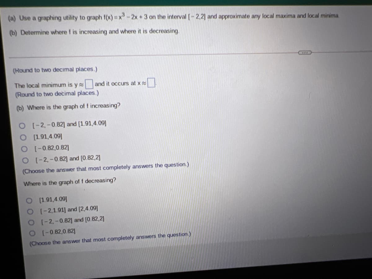 (a) Use a graphing utility to graph f(x) = x-2x + 3 on the interval [-2,2] and approximate any local maxima and local minima.
(b) Determine where f is increasing and where it is decreasing.
(Hound to two decimal places.)
The local minimum is y s and it occurs at x
(Round to two decimal places.)
(b) Where is the graph of f increasing?
O (-2,-0.82] and [1.91,4.09]
O 191,4.09]
O-0.82,0.82]
O-2,-0.82] and [0.82,2]
(Choose the answer that most completely answers the question.)
Where is the graph of f decreasing?
O(1.91,4.09]
O-2,1.91] and [2,4.09]
O-2,-0.82] and [0.82,2]
O0 82,0.82]
(Choose the answer that most completely answers the question.)
