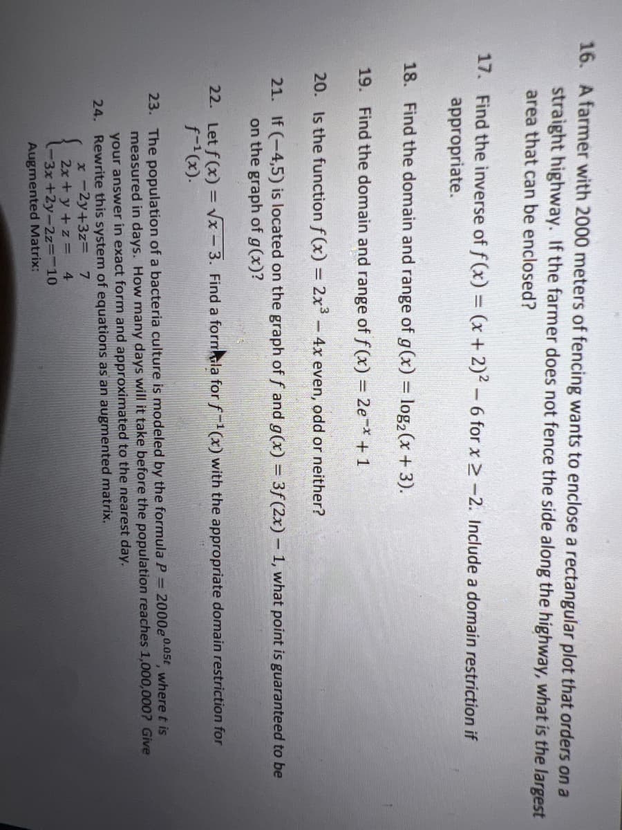 16. A farmer with 2000 meters of fencing wants to enclose a rectangular plot that orders on a
straight highway. If the farmer does not fence the side along the highway, what is the largest
area that can be enclosed?
17. Find the inverse of f (x) = (x + 2)2 -6 for x 2-2. Include a domain restriction if
appropriate.
18. Find the domain and range of g(x) = log2(x +3).
19. Find the domain and range of f (x) = 2e+1
20. Is the function f (x) = 2x-4x even, odd or neither?
21. If (-4,5) is located on the graph of f and g(x) = 3f (2x) - 1, what point is guaranteed to be
on the graph of g(x)?
22. Let f (x) = vx - 3. Find a formla forf-(x) with the appropriate domain restriction for
f-(x).
23. The population of a bacteria culture is modeled by the formula P = 2000e0.05t where t is
measured in days. How many days will it take before the population reaches 1,000,000? Give
your answer in exact form and approximated to the nearest day.
24. Rewrite this system of equations as an augmented matrix.
x -2y+3zD
4
7.
2x+ y +z =
-3x+2y-2z=-10
Augmented Matrix:
