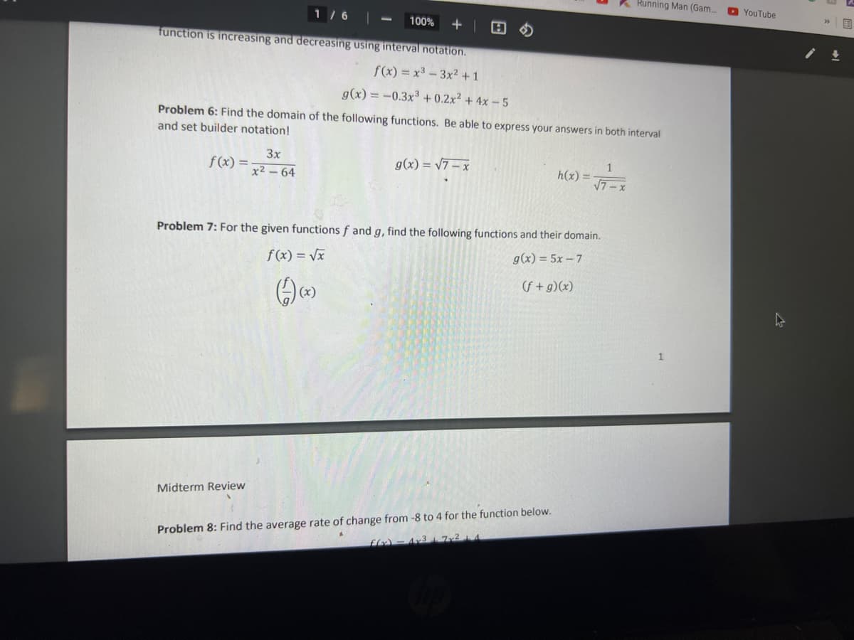 K Running Man (Gam..
D YouTube
1 / 6
100%
function is increasing and decreasing using interval notation.
f(x) = x3 -3x2 + 1
g(x) = -0.3x³ + 0.2x² + 4x – 5
Problem 6: Find the domain of the following functions. Be able to express your answers in both interval
and set builder notation!
3x
f(x) =
x2-64
g(x) = /7 – x
1
h(x) =
Problem 7: For the given functions f and g, find the following functions and their domain.
f(x) = Vx
g(x) = 5x - 7
(f+g)(x)
Midterm Review
Problem 8: Find the average rate of change from -8 to 4 for the function below.
ffx) - 4x31 7x21 4
