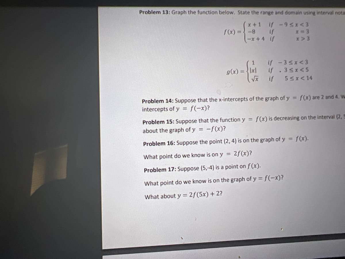 Problem 13: Graph the function below. State the range and domain using interval nota
x+1
f(x) =-8 If
-x +4 if
if -9 sx<3
x>3
if -3sx<3
if .3sx< 5
g(x) =Ix|
if
5Sx<14
Problem 14: Suppose that the x-intercepts of the graph of y = f(x) are 2 and 4. W
intercepts of y = f(-x)?
Problem 15: Suppose that the function y = f(x) is decreasing on the interval (2, 5
about the graph of y
-f(x)?
Problem 16: Suppose the point (2, 4) is on the graph of y = f(x).
What point do we know is on y = 2f(x)?
Problem 17: Suppose (5,-4) is a point on f(x).
What point do we know is on the graph of y = f(-x)?
What about y = 2f(5x) + 2?
