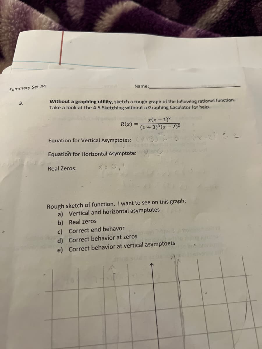 Summary Set #4
Name:
Without a graphing utility, sketch a rough graph of the following rational function.
Take a look at the 4.5 Sketching without a Graphing Caculator for help.
3.
x(x – 1)2
R(x) =
(x +3)³ (x – 2)2
Equation for Vertical Asymptotes:
Equation for Horizontal Asymptote:
Real Zeros:
X: 0,1
Rough sketch of function. I want to see on this graph:
a) Vertical and horizontal asymptotes
b) Real zeros
c) Correct end behavor
d) Correct behavior at zeros
e) Correct behavior at vertical asymptoets
