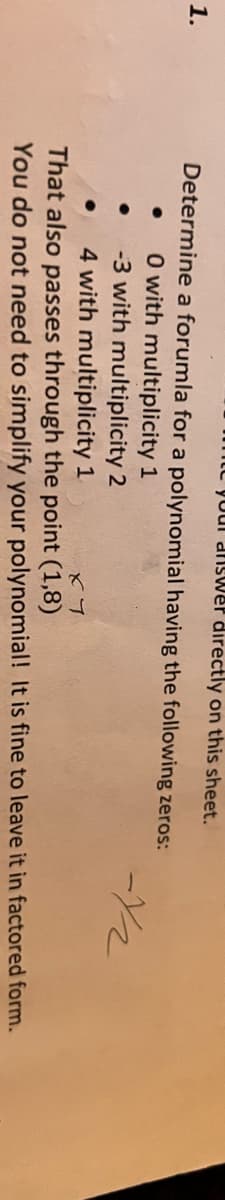 L Youl dnsvwer directly on this sheet.
1.
Determine a forumla for a polynomial having the following zeros:
O with multiplicity 1
-3 with multiplicity 2
4 with multiplicity 1
That also passes through the point (1,8)
You do not need to simplify your polynomial! It is fine to leave it in factored form.
