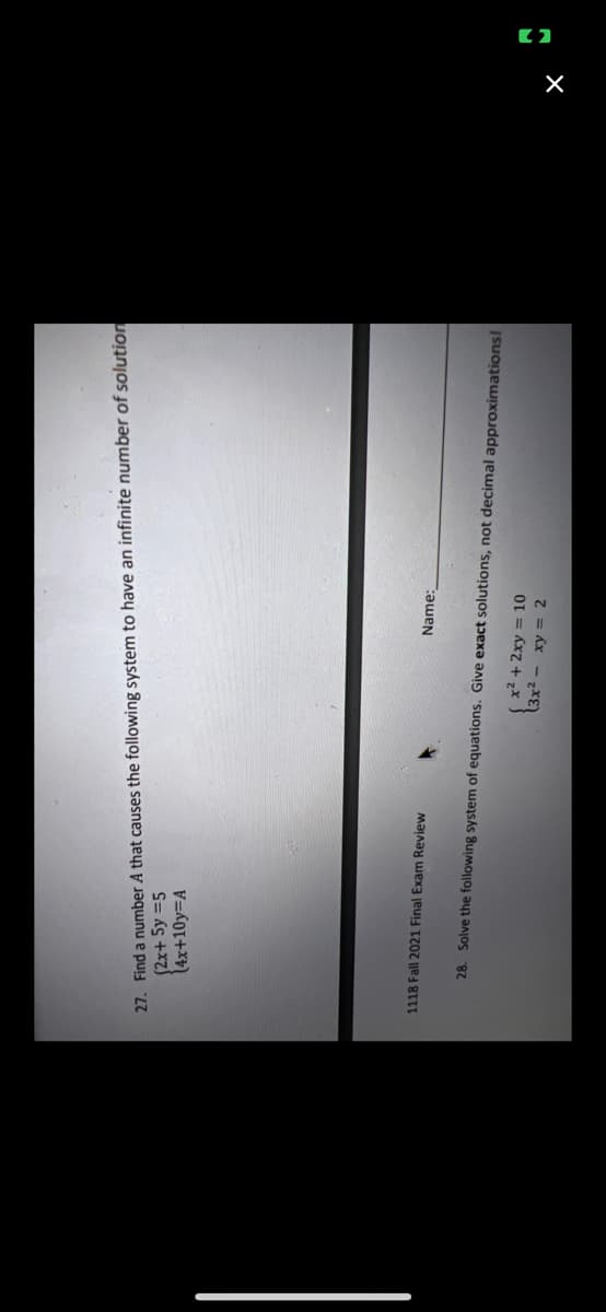 27. Find a number A that causes the following system to have an infinite number of solution
(2x+ 5y =5
(4x+10y=A
1118 Fall 2021 Final Exam Review
Name:
28. Solve the following system of equations. Give exact solutions, not decimal approximations!
2+2xy = 10
3x- xy = 2
