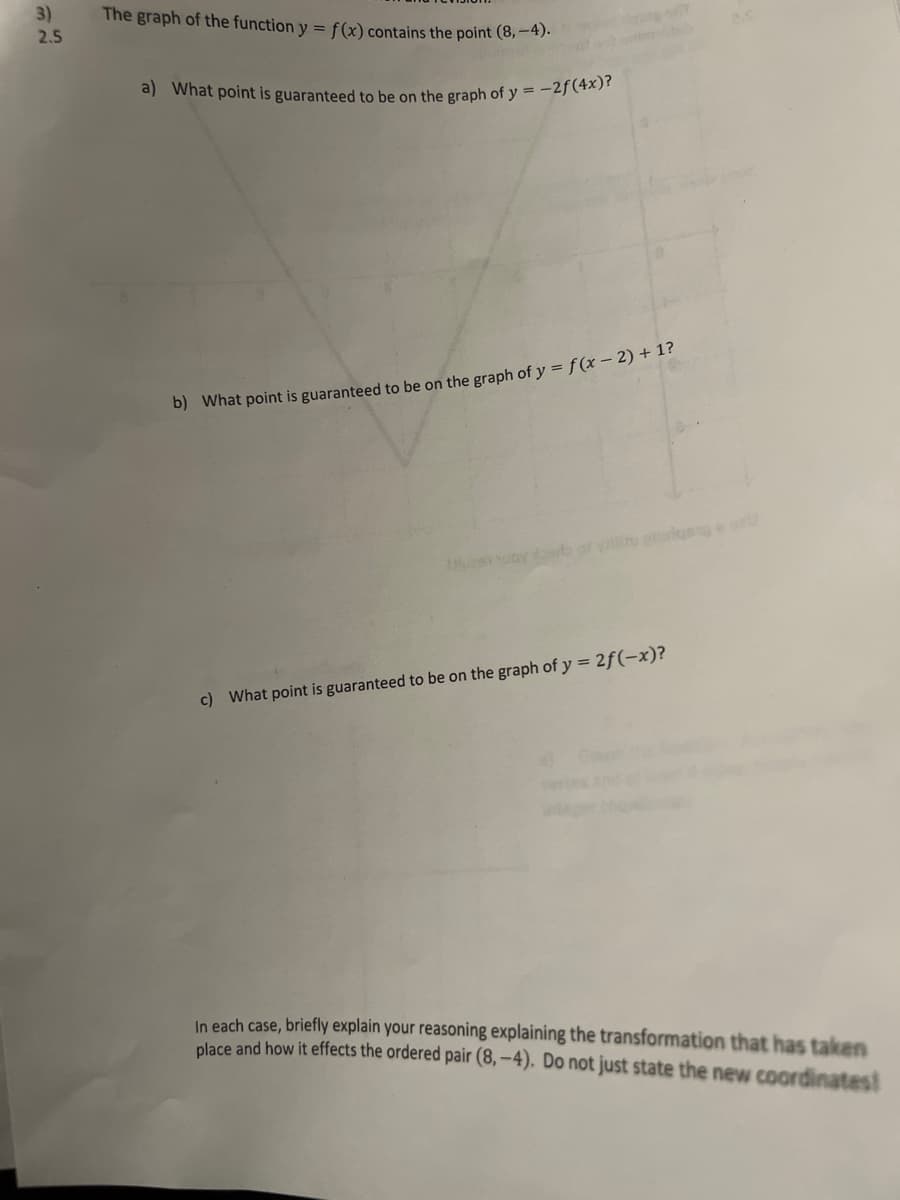 a) What point is guaranteed to be on the graph of y = -2f(4x)?
3)
The graph of the function y = f(x) contains the point (8,-4)-
2.5
b) What point is guaranteed to be on the graph of y = f(x – 2) + 1?
Thuesn uoy sa a yil irlgse
c) What point is guaranteed to be on the graph of y = 2f(-x)?
In each case, briefly explain your reasoning explaining the transformation that has taken
place and how it effects the ordered pair (8, -4). Do not just state the new coordinates!
