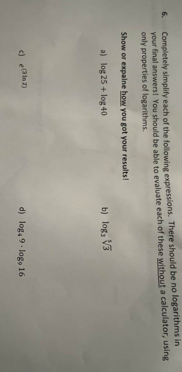 Completely simplify each of the following expressions. There should be no logarithms in
your final answers! You should be able to evaluate each of these without a calculator, using
only properties of logarithms.
6.
Show or expaine how you got your results!
a) log 25 + log 40
b) log3 V3
c) e(3In 2)
d) log4 9· log9 16
