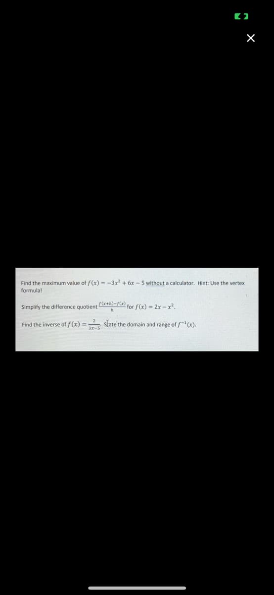 Find the maximum value of f(x) = -3x2 + 6x - 5 without a calculator. Hint: Use the vertex
formula!
f(x+h)=f(x) for f(x) = 2x – x².
Simplify the difference quotient
Find the inverse of f(x) = slate the domain and range of f-"(x).
