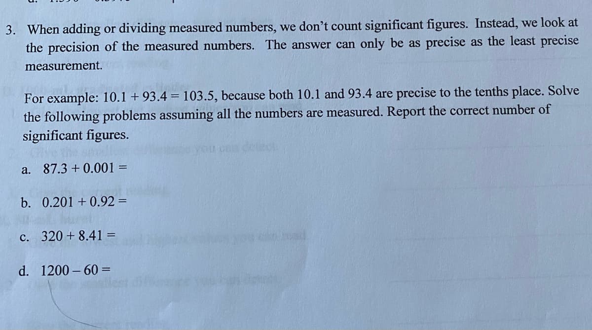 3. When adding or dividing measured numbers, we don't count significant figures. Instead, we look at
the precision of the measured numbers. The answer can only be as precise as the least precise
measurement.
For example: 10.1 +93.4 = 103.5, because both 10.1 and 93.4 are precise to the tenths place. Solve
the following problems assuming all the numbers are measured. Report the correct number of
significant figures.
a. 87.3 +0.001 =
b. 0.201 +0.92 =
c. 320 +8.41 =
d. 1200-60=