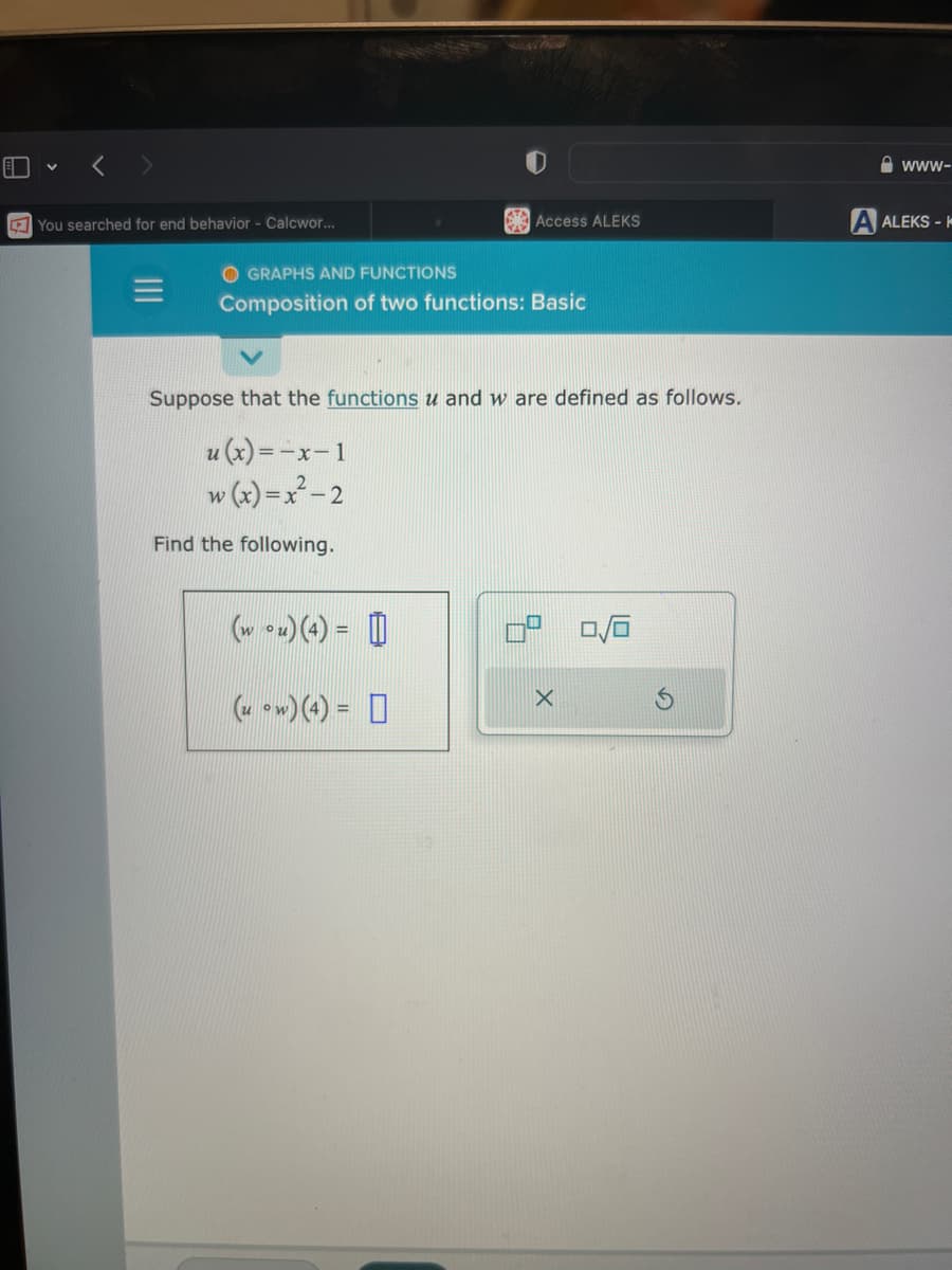 You searched for end behavior - Calcwor...
Access ALEKS
OGRAPHS AND FUNCTIONS
Composition of two functions: Basic
Suppose that the functions u and w are defined as follows.
u(x) = -x-1
w (x)=x²-2
Find the following.
(wou) (4) =
(u ow)(4)=
X
0/0
www-
A ALEKS-K