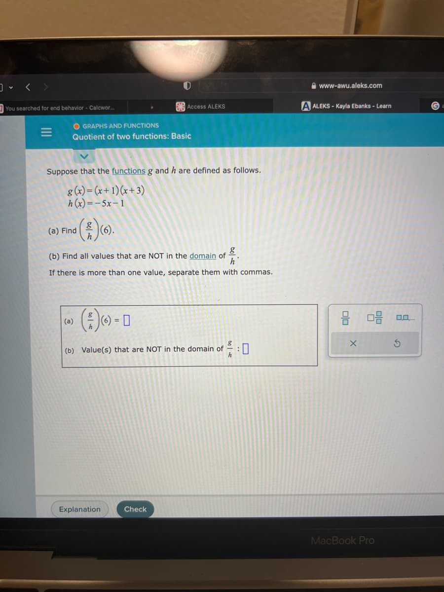 <>
You searched for end behavior - Calcwor...
OGRAPHS AND FUNCTIONS
Quotient of two functions: Basic
(a) Find
Suppose that the functions g and h are defined as follows.
g(x) = (x+1)(x+3)
h(x)=-5x−1
8
(a)
(6).
(b) Find all values that are NOT in the domain of
g
h
If there is more than one value, separate them with commas.
(5)
0
Access ALEKS
(6) =
Explanation
(b) Value(s) that are NOT in the domain of
8
h
Check
www-awu.aleks.com
A ALEKS - Kayla Ebanks - Learn
00
X
MacBook Pro
Ś
G