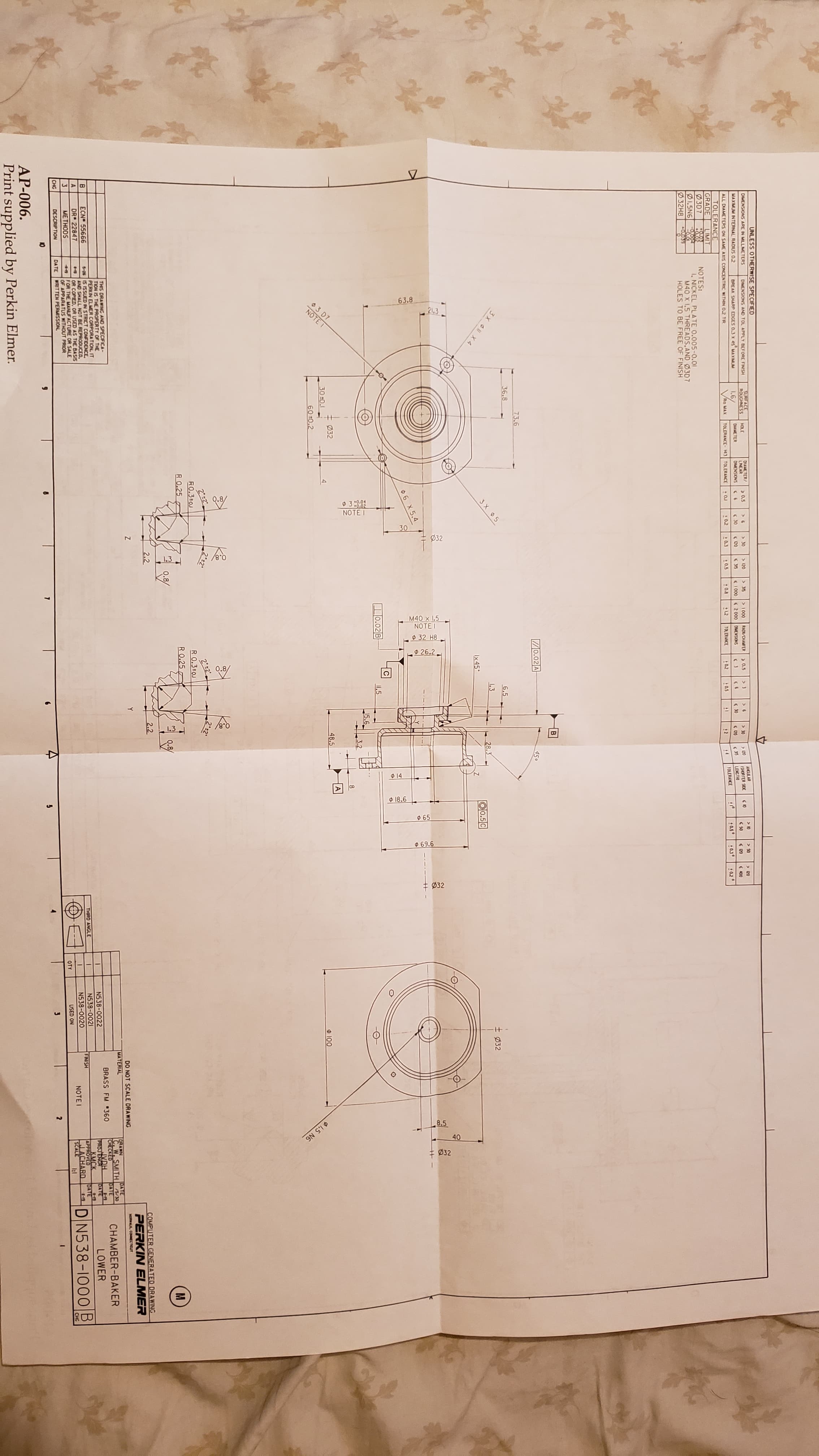 63.8
03 D7
NOTE I
of
3:009
NOTE I
Ø32
M40 x 1.5
NOTEI
® 32 H8
26.2
$ 14 L
O 18.6
$ 65
69.6
+ Ø32
8.5
40
1,5 N6
± Ø32
UNLESS OTHERWISE SPECIFIED
DIMENSIONS ARE IN MILLETERS
SURFACE
ROUGHNESS
DIMENSIONS AND TOL APPLY BEFORE FINISH
DIAMETER/
LINEAR
DIMENSIONS
> 0,5
ANCULAR
ISHORTER SIDE
LENGTIO
HOLE
> 30
> 120
> 315
> 10
> 1 000
< 1 000s 2 000 DMENSIONS
MAXIMUM INTERNAL RADIUS 02
RADIVOIAMFER
> 0.5
> 30
> 120
> 50
> 20
BREAK SHARP EDGES 0.3 x 45 MAXIMUM
DIAMETER
( 30
1.6/
VRo MAX
( 35
5 30
< 50
( 20
( 400
ALL DIAMETERS ON SAME AXIS CONCENTRIC WITHIN 0.2 TIR
S 20
TOLERANCE- H3 TOLERANCE
0.2
10.5
: 0.0
+ L2
TOLERANCE
:02
TOLERANCE
:0.5°
•0.3°
:0.2°
TOLERANCE
GRADE
0,5
12
LIMIT
NOTES:
1. NICKEL PLATE 0.005-0.01
M40 X 1.5 THREADS,AND Ø3D7
HOLES TO BE FREE OF FINISH
Ø3D7
0.02
Ø1.5N6 -0.ờoT
0.039
Ø32H8
70.02 A
450
73.6
36.8
6.5
1.3
28.3
± Ø32
3 X 05
O0.5C
Ix45°
O6 X 5.4
0.02|B
I1.5
15.6
3.2
Ø32
30 0.1
48.5
O 100
60 0.2
2±2"
2 2
R0.3 01
R 0.25
RO.3 0J
R 0.25
2.2
2.2
COMPUTER GENERATED DRA WING
PERKIN ELMER
DO NOT SCALE DRAWING
MATERIAL
NORWALK, COMNECTICUT
DRAWN
C. W. SMITH
CHECKED
VDH
TOAYE
/5/30
DATE
THIS DRAWING AND SPECIFICA-
TION IS THE PROPERTY OF THE
PERKIN ELMER CORPORATION, IT
5-26 IS ISSUED IN STRICT CONFIDENCE,
AND SHALL NOT BE REPRODUCED.
OR COPIED, OR USED AS THE BASIS
FOR THE MANUFACTURE OR SALE
OF APPARATUS WITHOUT PRIOR
WRITTEN PERMISSION,
CHAMBER-BAKER
BRASS FM 360
ECN 55666
N538-0022
N538-0021
N538-0020
OATE
LOWER
PROJENCH
KMCK
APPROVED
IACHARD
SCALE
DR 22847
THIRD ANGLE
DATE
4-19
FINISH
DN538-1000B
METHODS
NOTEI
CHG
DESCRIPTION
DA TE
OTY
USED ON
CHG
10
1.
AP-006.
Print supplied by Perkin Elmer.
