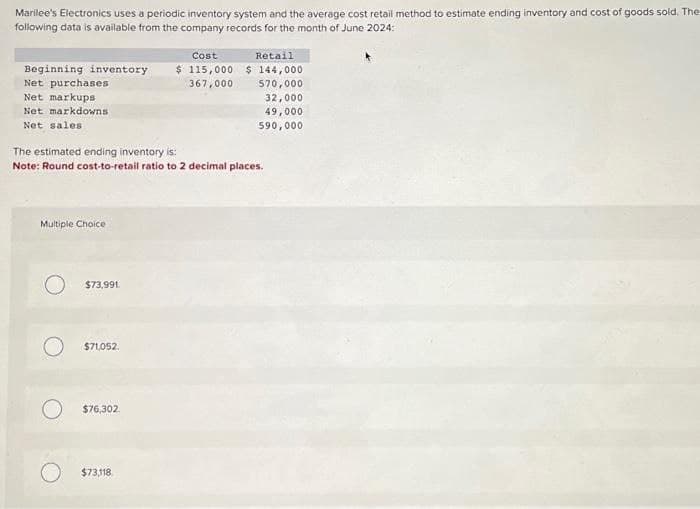 Marilee's Electronics uses a periodic inventory system and the average cost retail method to estimate ending inventory and cost of goods sold. The
following data is available from the company records for the month of June 2024:
Beginning inventory
Net purchases
Net markups
Net markdowns
Net sales
Multiple Choice
$73,991.
$71,052.
The estimated ending inventory is:
Note: Round cost-to-retail ratio to 2 decimal places.
O $76,302
Cost
$ 115,000
367,000
$73,118
Retail
$144,000
570,000
32,000
49,000
590,000