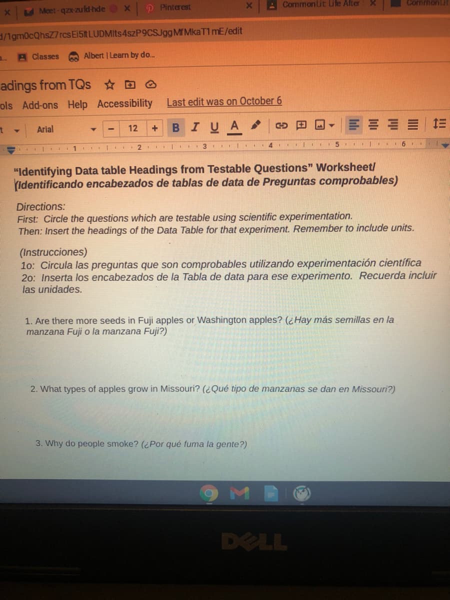 D Pinterest
A Commonlit Lile Alter
CommonLit
Meet-qzx-zu fd hde
/1gm0cQhsZ7rcs Ei5t LUDMIts 4szP9CSJggMfMkaT1mE/edit
A Classes
Albert | Learn by do.
adings from TQs D O
ols Add-ons Help Accessibility
Last edit was on October 6
в I V A
三
Arial
12
3 4
"Identifying Data table Headings from Testable Questions" Worksheet/
Identificando encabezados de tablas de data de Preguntas comprobables)
Directions:
First: Circle the questions which are testable using scientific experimentation.
Then: Ins
the headings of the Data Table for that experiment. Remember to include units.
(Instrucciones)
10: Circula las preguntas que son comprobables utilizando experimentación científica
20: Inserta los encabezados de la Tabla de data para ese experimento. Recuerda incluir
las unidades.
1. Are there more seeds in Fuji apples or Washington apples? (¿Hay más semillas en la
manzana Fuji o la manzana Fuji?)
2. What types of apples grow in Missouri? (¿Qué tipo de manzanas se dan en Missouri?)
3. Why do people smoke? (¿Por qué fuma la gente?)
M
DELL
