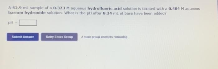 A 42.9 ml sample of a 0.373 M aqueous hydrofluoric acid solution is titrated with a 0.404 M aqueous
barium hydroxcide solution. What is the pH after 8.34 ml of base have been added?
pH
Submit Answer
Retry Entire Group
2 more group attempts remaining
