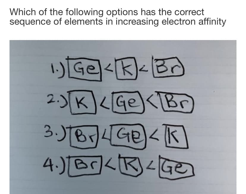 Which of the following options has the correct
sequence of elements in increasing electron affinity
1)Ge<K<B
<k]<
2.)K<GeK[Br)
30TB4GE)くk
4.) Br<R<Ge
